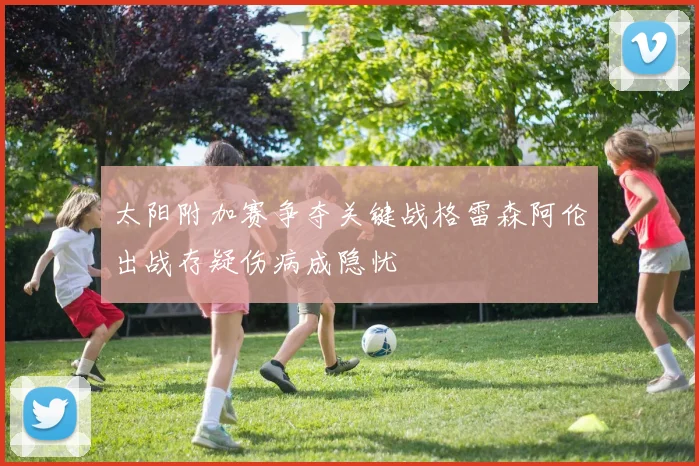 太阳附加赛争夺关键战格雷森阿伦出战存疑伤病成隐忧