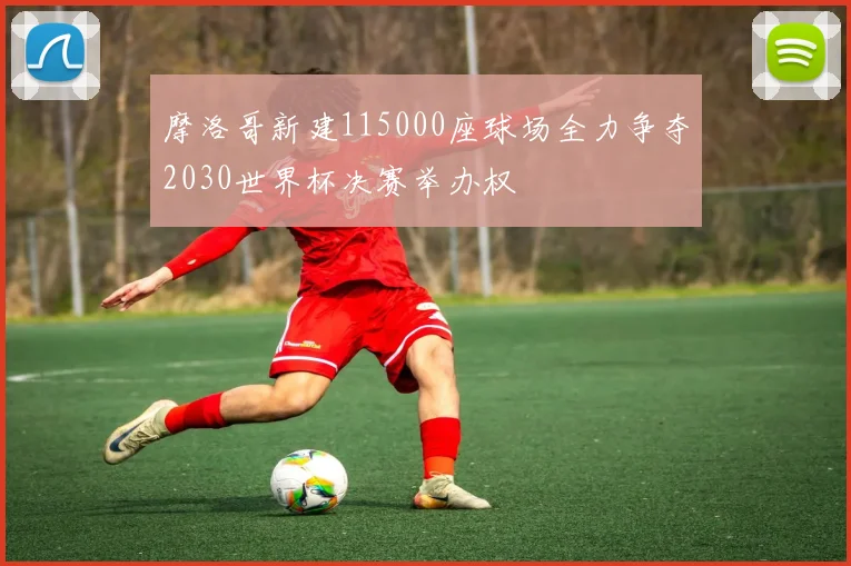 摩洛哥新建115000座球场全力争夺2030世界杯决赛举办权