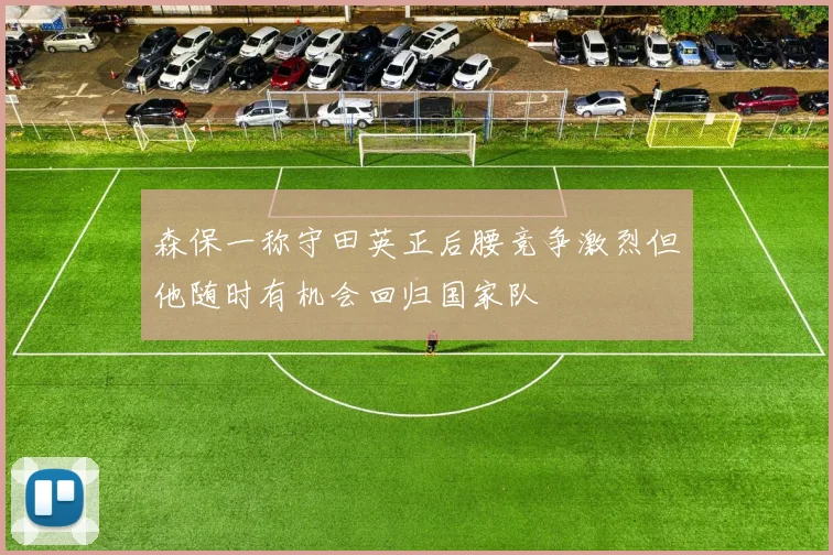 森保一称守田英正后腰竞争激烈但他随时有机会回归国家队