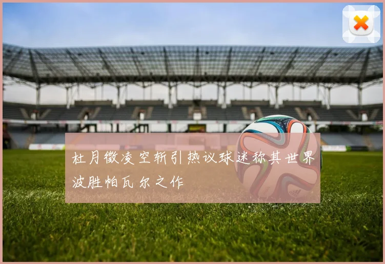 杜月徵凌空斩引热议球迷称其世界波胜帕瓦尔之作