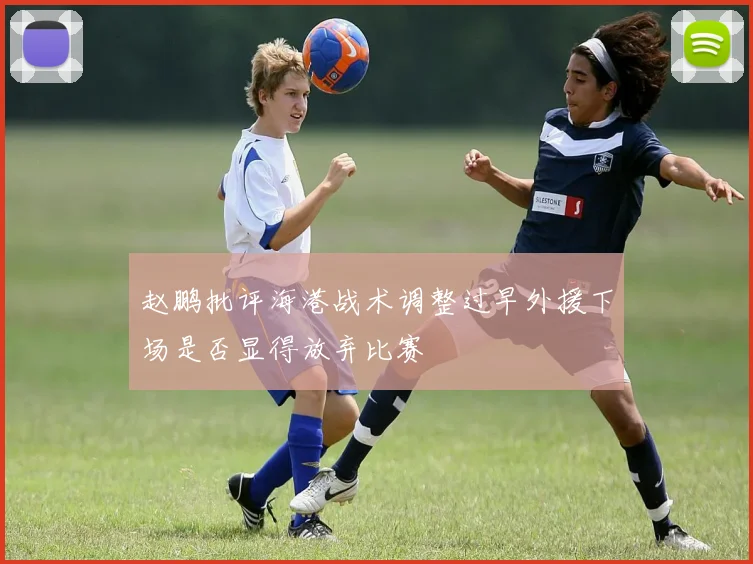 赵鹏批评海港战术调整过早外援下场是否显得放弃比赛