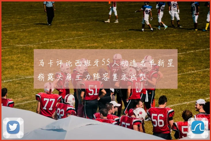 马卡评论西班牙55人初选名单新星崭露头角主力阵容基本成型