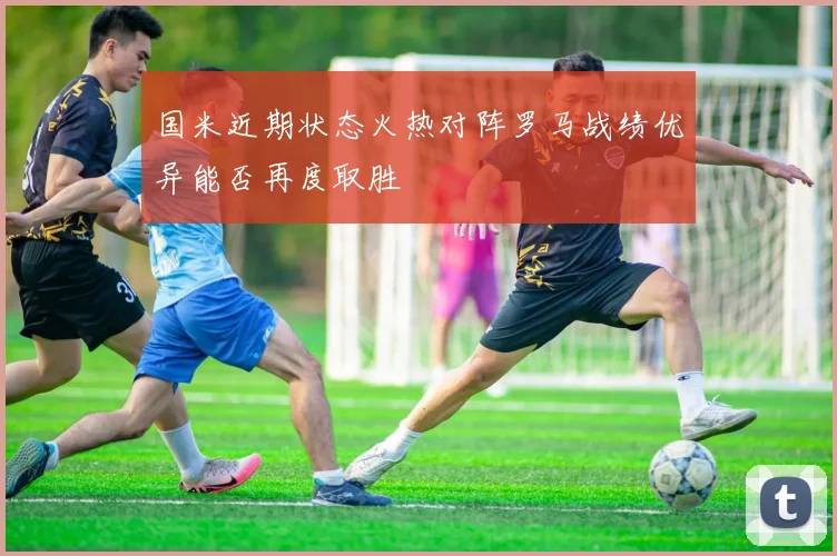 国米近期状态火热对阵罗马战绩优异能否再度取胜