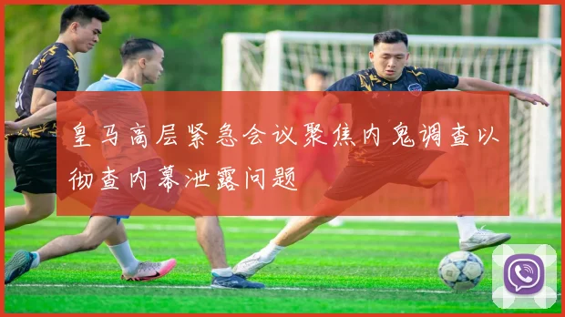 皇马高层紧急会议聚焦内鬼调查以彻查内幕泄露问题
