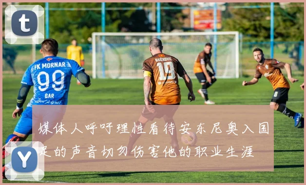 媒体人呼吁理性看待安东尼奥入国足的声音切勿伤害他的职业生涯
