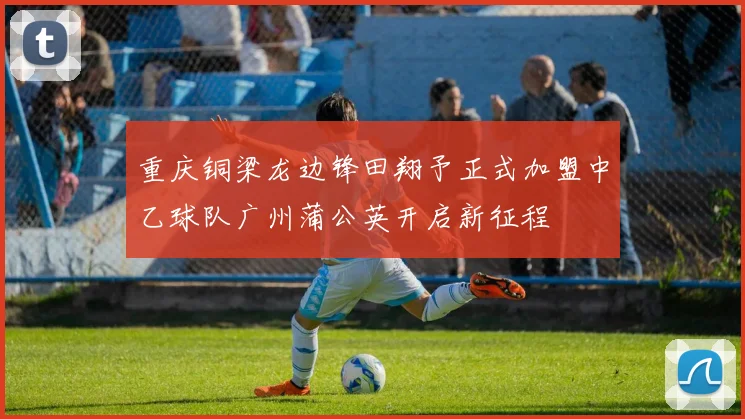 重庆铜梁龙边锋田翔予正式加盟中乙球队广州蒲公英开启新征程