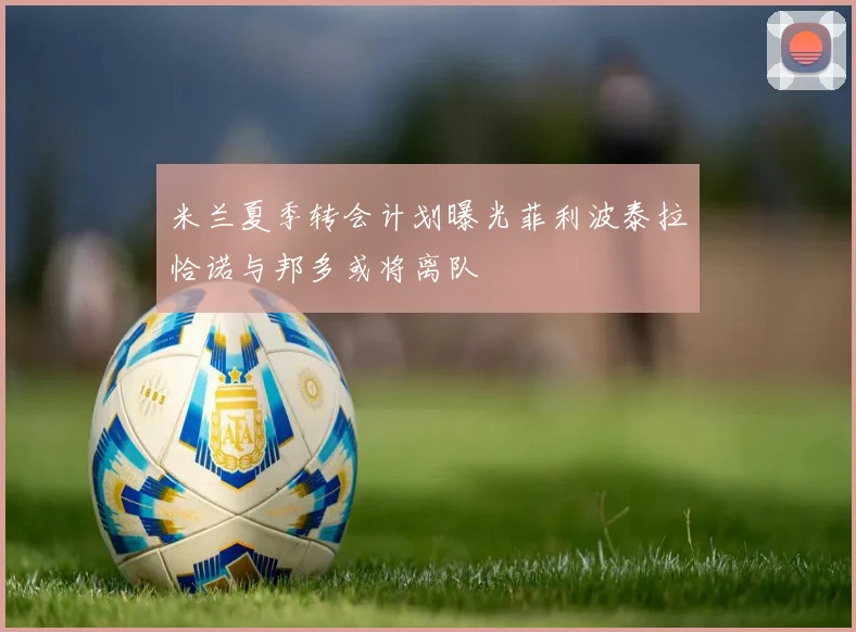米兰夏季转会计划曝光菲利波泰拉恰诺与邦多或将离队