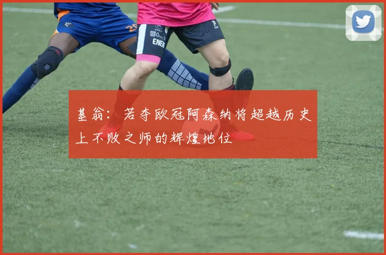 基翁：若夺欧冠阿森纳将超越历史上不败之师的辉煌地位