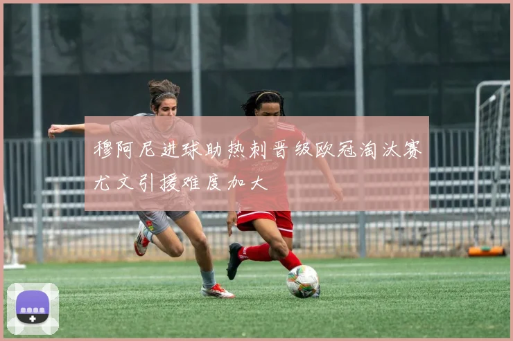 穆阿尼进球助热刺晋级欧冠淘汰赛尤文引援难度加大