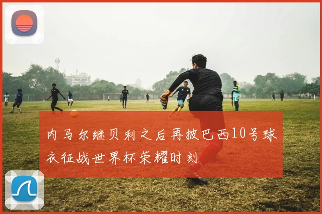 内马尔继贝利之后再披巴西10号球衣征战世界杯荣耀时刻