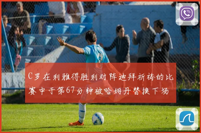 C罗在利雅得胜利对阵迪拜祈祷的比赛中于第67分钟被哈姆丹替换下场