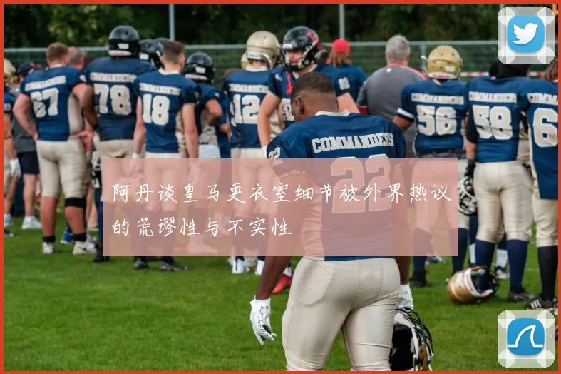 阿丹谈皇马更衣室细节被外界热议的荒谬性与不实性