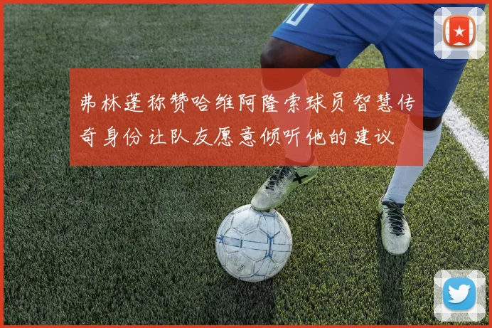 弗林蓬称赞哈维阿隆索球员智慧传奇身份让队友愿意倾听他的建议