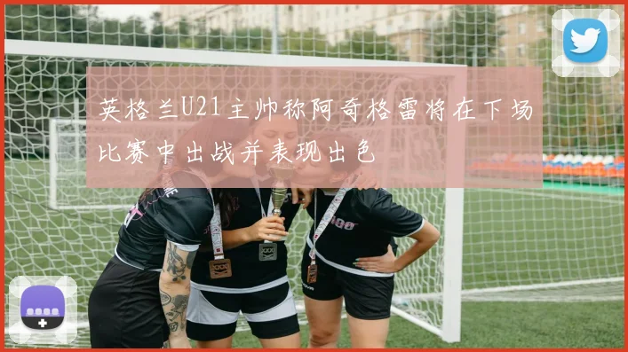 英格兰U21主帅称阿奇格雷将在下场比赛中出战并表现出色