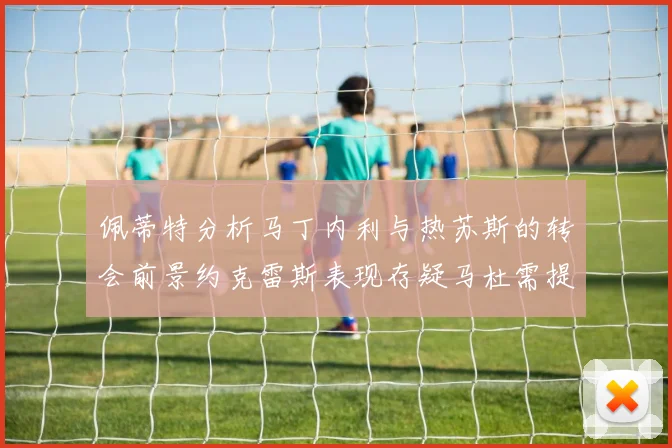 佩蒂特分析马丁内利与热苏斯的转会前景约克雷斯表现存疑马杜需提升才能留队