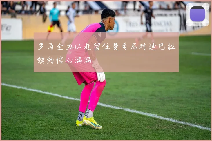 罗马全力以赴留住曼奇尼对迪巴拉续约信心满满