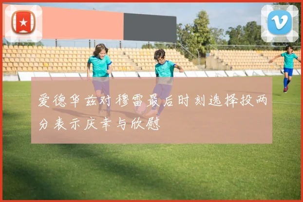 爱德华兹对穆雷最后时刻选择投两分表示庆幸与欣慰
