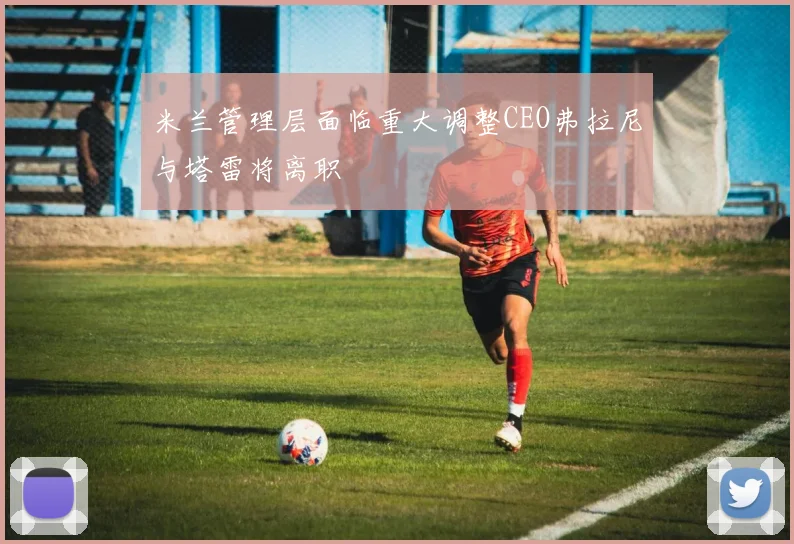 米兰管理层面临重大调整CEO弗拉尼与塔雷将离职