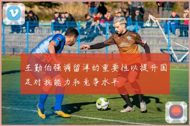 王勤伯强调留洋的重要性以提升国足对抗能力和竞争水平