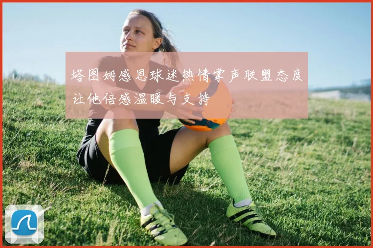 塔图姆感恩球迷热情掌声联盟态度让他倍感温暖与支持