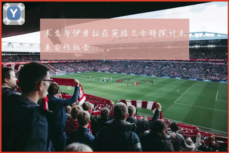 米兰与伊劳拉在英格兰会晤探讨未来合作机会