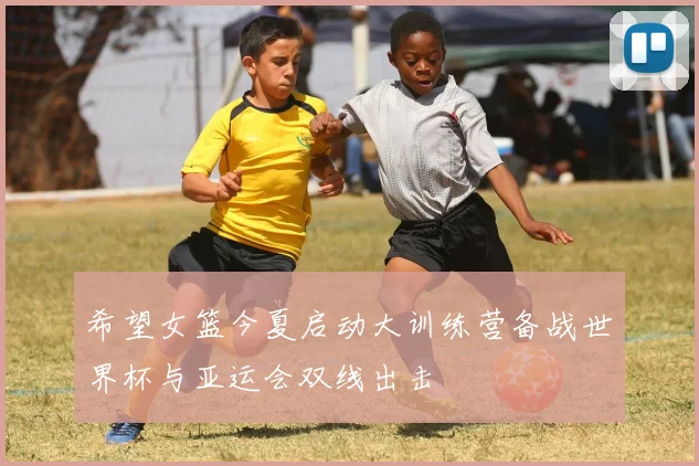 希望女篮今夏启动大训练营备战世界杯与亚运会双线出击