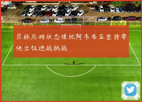 贝林厄姆状态堪忧阿韦洛亚坚持带他出征迎战挑战