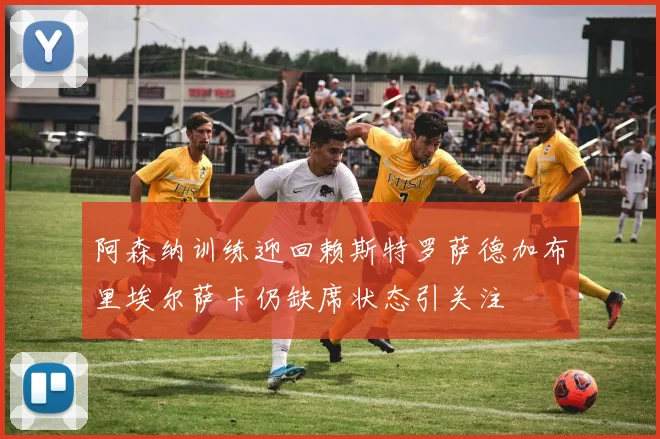阿森纳训练迎回赖斯特罗萨德加布里埃尔萨卡仍缺席状态引关注