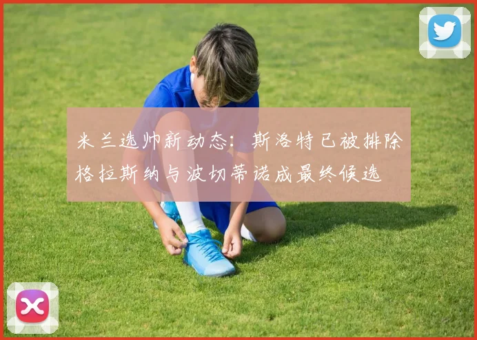 米兰选帅新动态：斯洛特已被排除格拉斯纳与波切蒂诺成最终候选