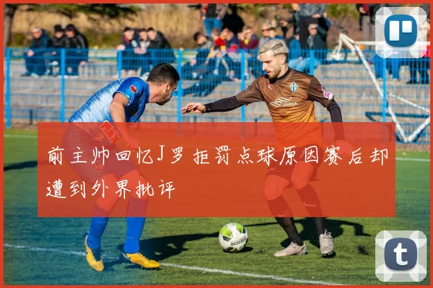 前主帅回忆J罗拒罚点球原因赛后却遭到外界批评