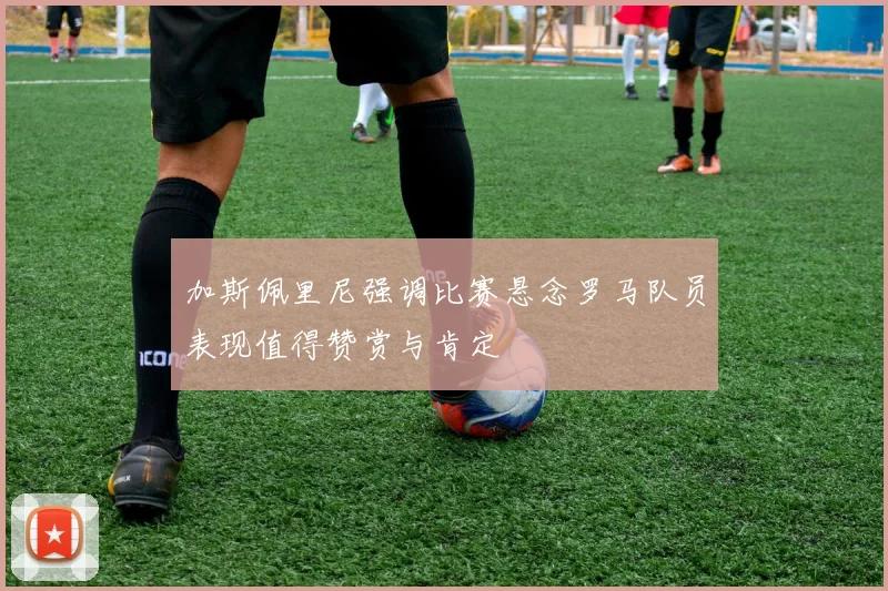加斯佩里尼强调比赛悬念罗马队员表现值得赞赏与肯定