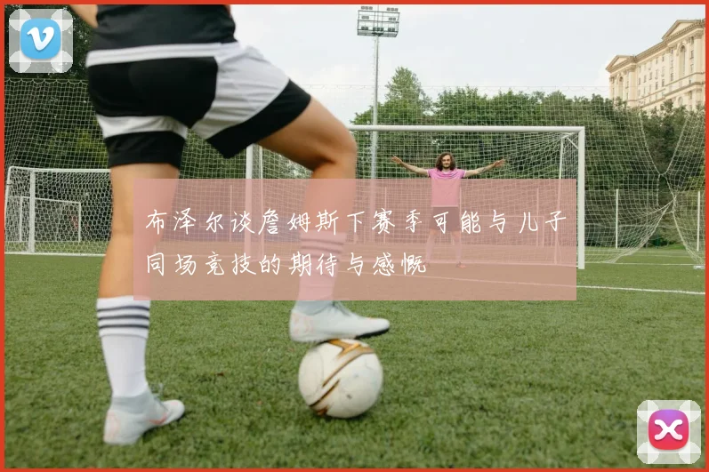 布泽尔谈詹姆斯下赛季可能与儿子同场竞技的期待与感慨