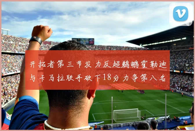 开拓者第三节发力反超鹈鹕霍勒迪与卡马拉联手砍下18分力争第八名